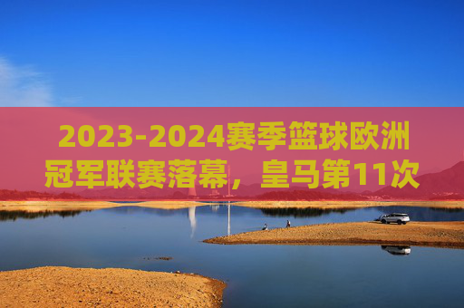 2023-2024赛季篮球欧洲冠军联赛落幕，皇马第11次加冕，欧洲篮坛王者归来，2023-24赛季欧冠篮球落幕 皇马第11次加冕王者归来