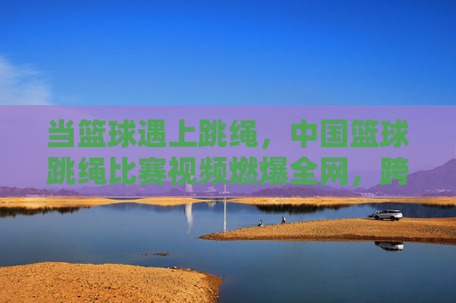 当篮球遇上跳绳，中国篮球跳绳比赛视频燃爆全网，跨界运动掀起健身新热潮，篮球跳绳跨界燃爆，中国比赛掀健身新热潮