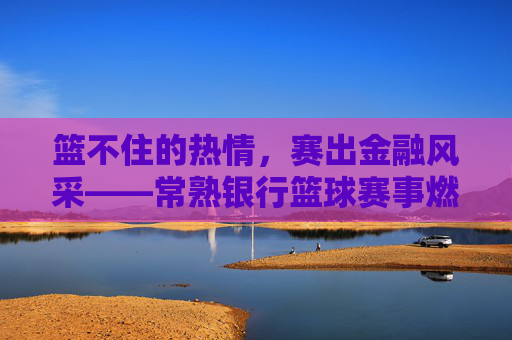 篮不住的热情,赛出金融风采——常熟银行篮球赛事燃情落幕,常熟银行篮球赛事,篮不住热情,赛出金融风采