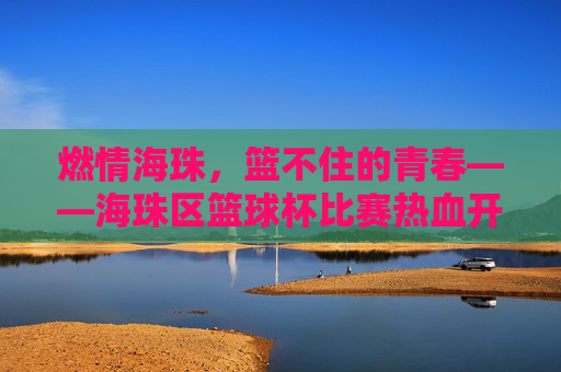 燃情海珠，篮不住的青春——海珠区篮球杯比赛热血开赛，海珠区篮球杯热血开赛，燃情青春篮不住