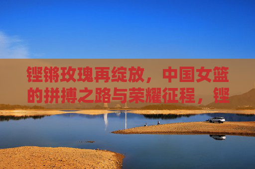 铿锵玫瑰再绽放，中国女篮的拼搏之路与荣耀征程，铿锵玫瑰再绽放，中国女篮拼搏与荣耀征程