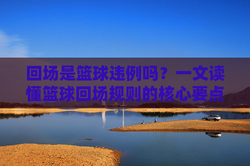 回场是篮球违例吗？一文读懂篮球回场规则的核心要点，篮球回场规则，违例判定与核心要点