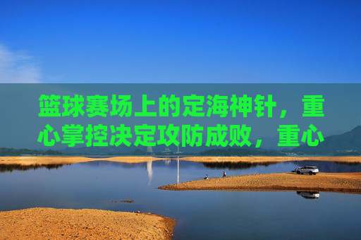 篮球赛场上的定海神针，重心掌控决定攻防成败，重心掌控，篮球赛场攻防的定海神针