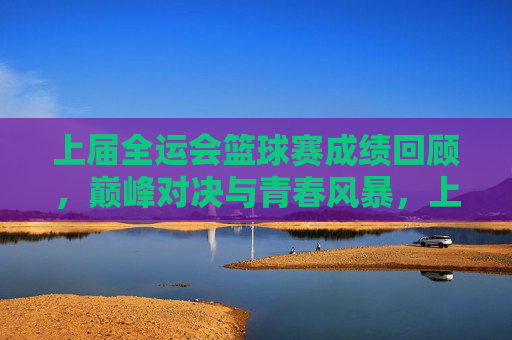 上届全运会篮球赛成绩回顾，巅峰对决与青春风暴，上届全运会篮球赛成绩回顾，巅峰对决与青春风暴