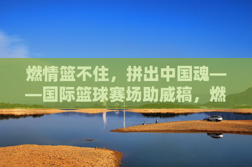 燃情篮不住，拼出中国魂——国际篮球赛场助威稿，燃情篮不住，拼出中国魂