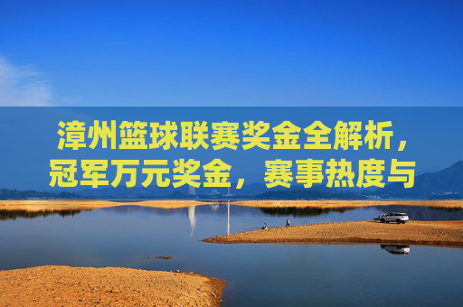 漳州篮球联赛奖金全解析，冠军万元奖金，赛事热度与激励并存！漳州篮球联赛冠军万元奖金，赛事热度与激励并存