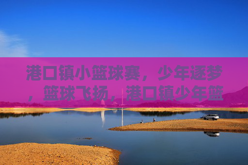 港口镇小篮球赛，少年逐梦，篮球飞扬，港口镇少年篮球逐梦飞扬