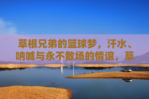 草根兄弟的篮球梦，汗水、呐喊与永不散场的情谊，草根兄弟的篮球梦，汗水呐喊与永不散场的情谊