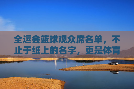 全运会篮球观众席名单,不止于纸上的名字,更是体育温度的承载者,全运会篮球观众席名单,纸背的温度,体育的承载