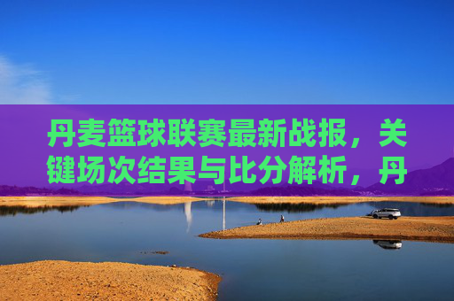 丹麦篮球联赛最新战报,关键场次结果与比分解析,丹麦篮球联赛最新战报,关键场次结果与比分解析