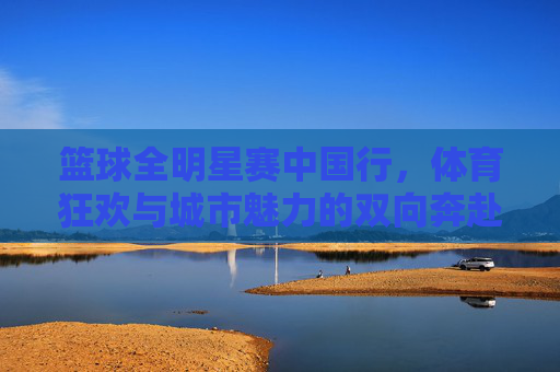 篮球全明星赛中国行，体育狂欢与城市魅力的双向奔赴，篮球全明星赛中国行，体育狂欢与城市魅力的双向奔赴
