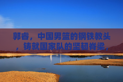 郭睿,中国男篮的钢铁教头,铸就国家队的坚韧脊梁,钢铁教头郭睿,铸就中国男篮坚韧脊梁