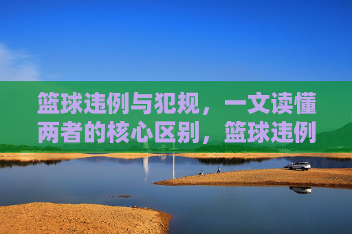 篮球违例与犯规，一文读懂两者的核心区别，篮球违例与犯规的核心区别
