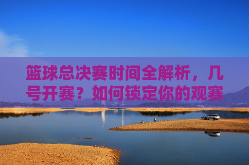 篮球总决赛时间全解析，几号开赛？如何锁定你的观赛日程？篮球总决赛时间全解析，开赛日期与观赛日程锁定指南