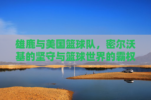 雄鹿与美国篮球队,密尔沃基的坚守与篮球世界的霸权,密尔沃基的坚守,雄鹿与篮球世界的霸权