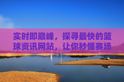 实时即巅峰,探寻最快的篮球资讯网站,让你秒懂赛场风云,最快篮球资讯,实时巅峰,秒懂赛场