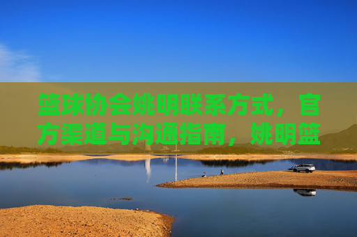 篮球协会姚明联系方式,官方渠道与沟通指南,姚明篮球协会联系方式与官方沟通指南