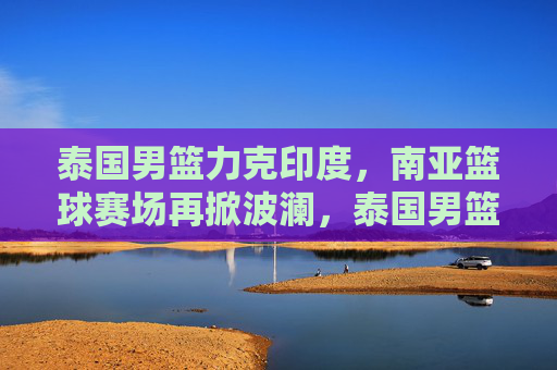 泰国男篮力克印度,南亚篮球赛场再掀波澜,泰国男篮力克印度 南亚篮球赛场再掀波澜