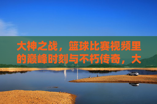 大神之战,篮球比赛视频里的巅峰时刻与不朽传奇,大神之战,篮球巅峰时刻的不朽传奇