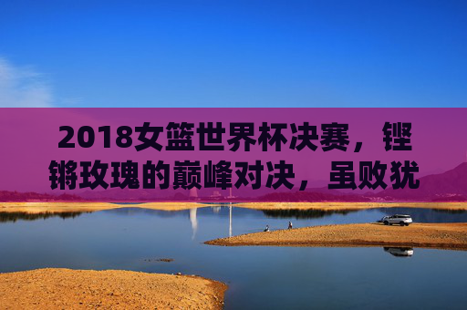 2018女篮世界杯决赛，铿锵玫瑰的巅峰对决，虽败犹荣的荣耀时刻，铿锵玫瑰巅峰对决，2018女篮世界杯决赛虽败犹荣
