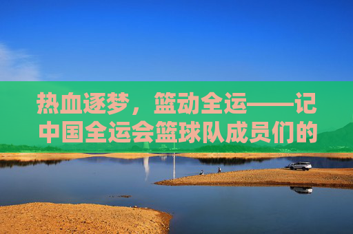 热血逐梦，篮动全运——记中国全运会篮球队成员们的拼搏与荣光，热血逐梦，篮动全运——中国篮球队的拼搏与荣光