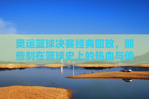奥运篮球决赛经典回放，那些刻在篮球史上的热血与传奇，奥运篮球决赛经典回放，篮球史上的热血传奇