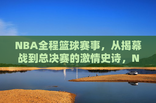 NBA全程篮球赛事，从揭幕战到总决赛的激情史诗，NBA全程征程，从揭幕战到总决赛的激情史诗