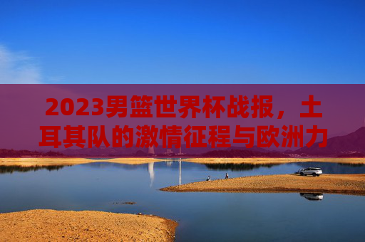 2023男篮世界杯战报,土耳其队的激情征程与欧洲力量崛起,2023男篮世界杯,土耳其激情征程与欧洲力量崛起