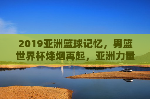 2019亚洲篮球记忆,男篮世界杯烽烟再起,亚洲力量的突围与遗憾,2019男篮世界杯,亚洲力量的突围与遗憾