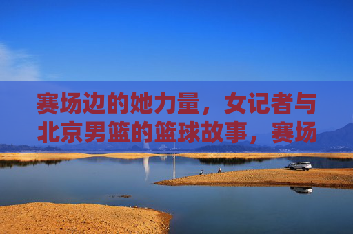 赛场边的她力量,女记者与北京男篮的篮球故事,赛场边的她力量,女记者与北京男篮的篮球故事