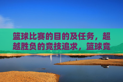 篮球比赛的目的及任务,超越胜负的竞技追求,篮球竞技,超越胜负的目的与追求