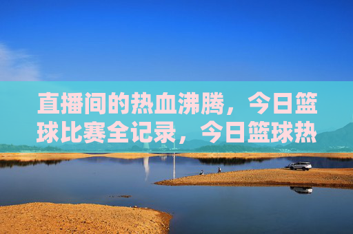直播间的热血沸腾,今日篮球比赛全记录,今日篮球热血全记录,直播间沸腾瞬间
