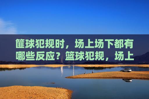 篚球犯规时，场上场下都有哪些反应？篮球犯规，场上场下的众生相