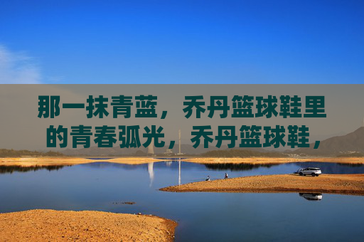 那一抹青蓝,乔丹篮球鞋里的青春弧光,乔丹篮球鞋,那一抹青蓝的青春弧光
