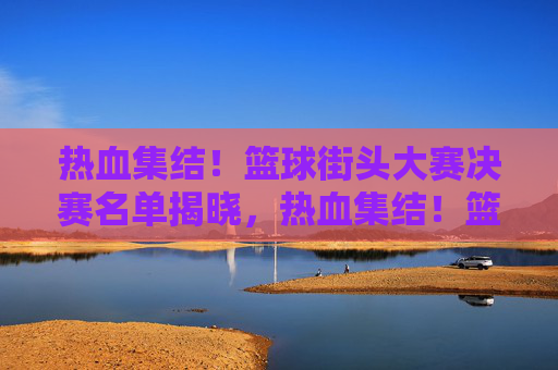 热血集结!篮球街头大赛决赛名单揭晓,热血集结!篮球街头大赛决赛名单揭晓