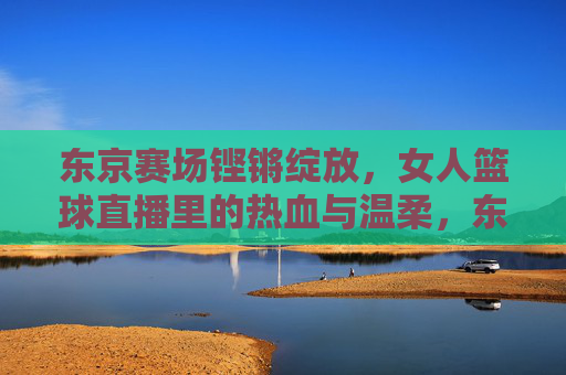 东京赛场铿锵绽放,女人篮球直播里的热血与温柔,东京赛场女篮直播,热血铿锵与温柔绽放