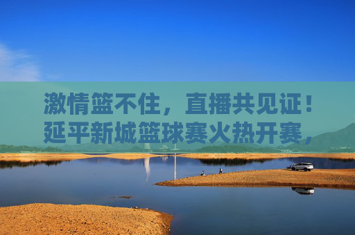 激情篮不住，直播共见证！延平新城篮球赛火热开赛，线上盛宴邀您同屏喝彩，激情篮不住！延平新城篮球赛直播开赛，邀您同屏喝彩