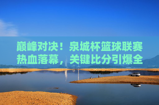 巅峰对决!泉城杯篮球联赛热血落幕,关键比分引爆全场激情,巅峰对决!泉城杯篮球联赛关键比分引爆全场激情