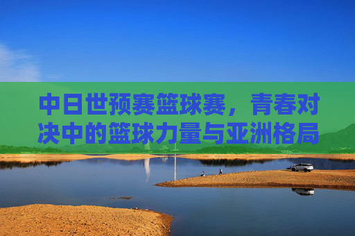 中日世预赛篮球赛,青春对决中的篮球力量与亚洲格局,中日世预赛,青春篮球对决与亚洲格局重构