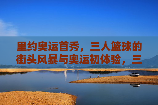 里约奥运首秀,三人篮球的街头风暴与奥运初体验,三人篮球街头风暴,里约奥运首秀初体验