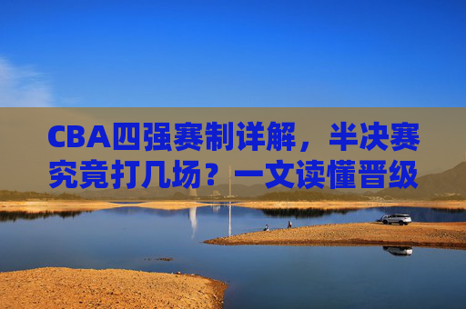 CBA四强赛制详解,半决赛究竟打几场?一文读懂晋级规则,CBA四强赛制,半决赛打几场?晋级规则详解