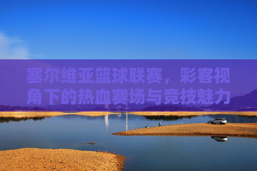 塞尔维亚篮球联赛,彩客视角下的热血赛场与竞技魅力,彩客视角,塞尔维亚篮球联赛的热血赛场与竞技魅力