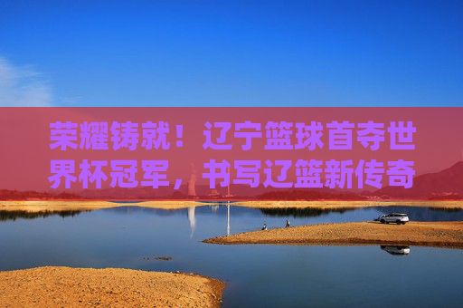 荣耀铸就!辽宁篮球首夺世界杯冠军,书写辽篮新传奇