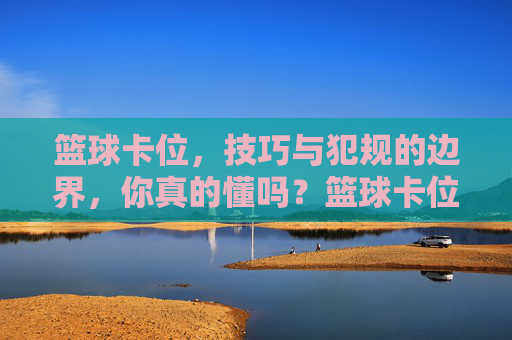 篮球卡位,技巧与犯规的边界,你真的懂吗?篮球卡位,技巧与犯规的边界