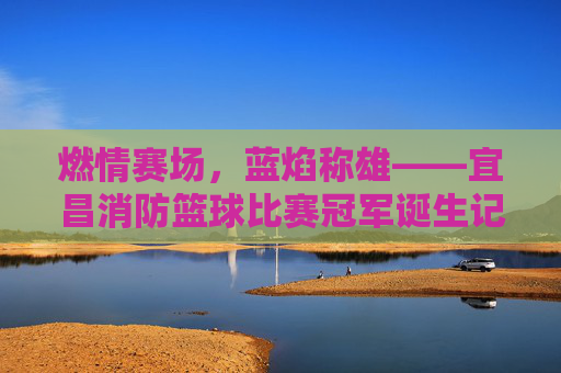 燃情赛场，蓝焰称雄——宜昌消防篮球比赛冠军诞生记，燃情赛场，蓝焰称雄——宜昌消防篮球比赛冠军诞生