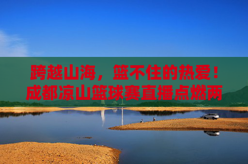 跨越山海，篮不住的热爱！成都凉山篮球赛直播点燃两地激情，跨越山海，篮不住的热爱！成都凉山篮球赛直播点燃两地激情