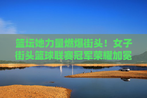 篮坛她力量燃爆街头！女子街头篮球联赛冠军荣耀加冕，她力量燃爆街头！女子街头篮球联赛冠军荣耀加冕