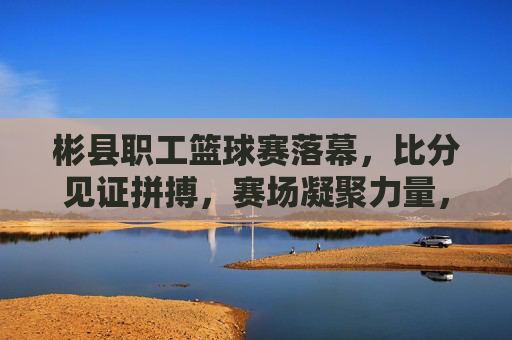 彬县职工篮球赛落幕,比分见证拼搏,赛场凝聚力量,彬县职工篮球赛落幕,赛场凝聚力量,比分见证拼搏
