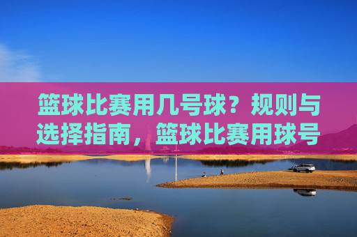 篮球比赛用几号球?规则与选择指南,篮球比赛用球号数规则与选择指南