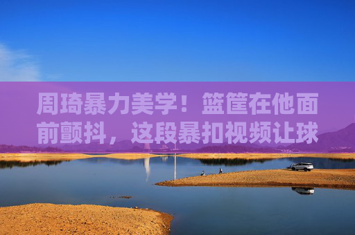周琦暴力美学!篮筐在他面前颤抖,这段暴扣视频让球迷热血沸腾,周琦暴力美学暴扣!篮筐颤抖引球迷热血沸腾